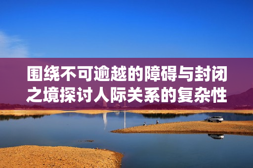 围绕不可逾越的障碍与封闭之境探讨人际关系的复杂性