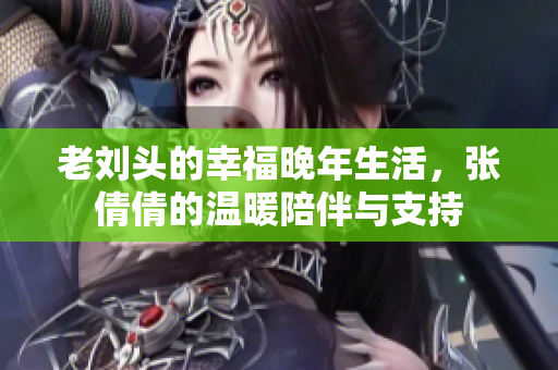 老刘头的幸福晚年生活，张倩倩的温暖陪伴与支持