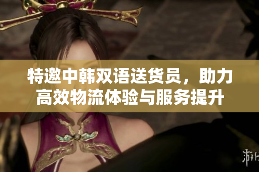 特邀中韩双语送货员，助力高效物流体验与服务提升