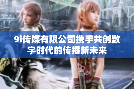 9i传媒有限公司携手共创数字时代的传播新未来