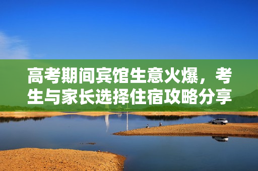 高考期间宾馆生意火爆，考生与家长选择住宿攻略分享