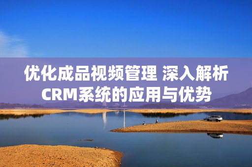 优化成品视频管理 深入解析CRM系统的应用与优势