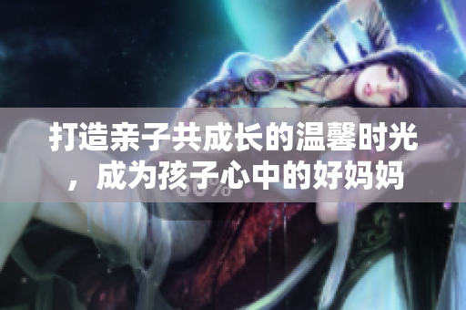 打造亲子共成长的温馨时光，成为孩子心中的好妈妈