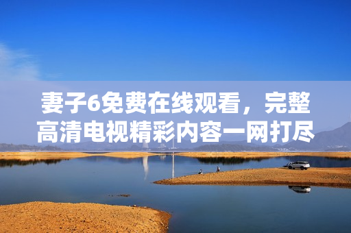 妻子6免费在线观看，完整高清电视精彩内容一网打尽