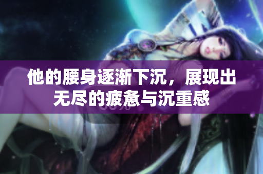 他的腰身逐渐下沉，展现出无尽的疲惫与沉重感
