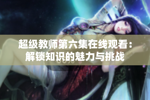 超级教师第六集在线观看：解锁知识的魅力与挑战