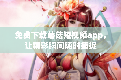 免费下载蘑菇短视频app，让精彩瞬间随时捕捉