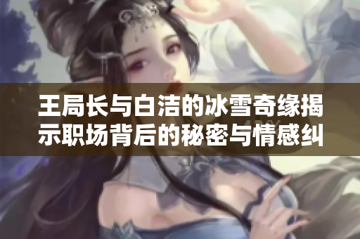 王局长与白洁的冰雪奇缘揭示职场背后的秘密与情感纠葛