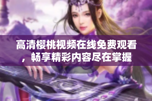 高清樱桃视频在线免费观看，畅享精彩内容尽在掌握