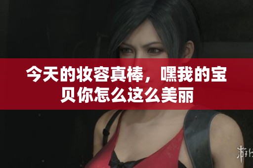 今天的妆容真棒，嘿我的宝贝你怎么这么美丽