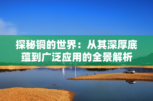 探秘铜的世界：从其深厚底蕴到广泛应用的全景解析