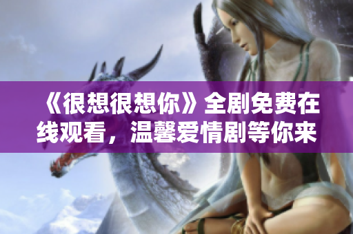 《很想很想你》全剧免费在线观看，温馨爱情剧等你来追！