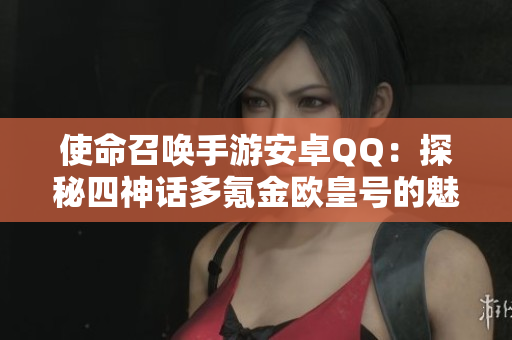 使命召唤手游安卓QQ：探秘四神话多氪金欧皇号的魅力与体验