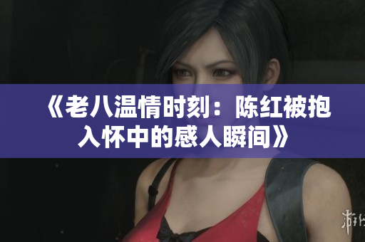 《老八温情时刻：陈红被抱入怀中的感人瞬间》