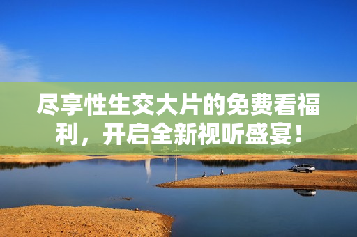 尽享性生交大片的免费看福利，开启全新视听盛宴！
