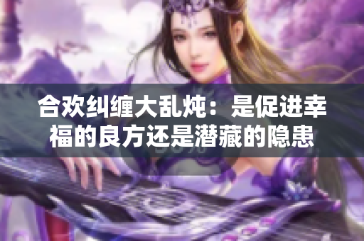 合欢纠缠大乱炖：是促进幸福的良方还是潜藏的隐患