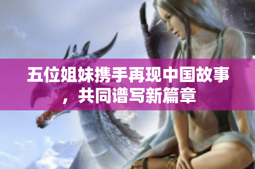 五位姐妹携手再现中国故事，共同谱写新篇章