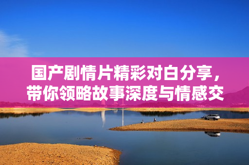国产剧情片精彩对白分享，带你领略故事深度与情感交织