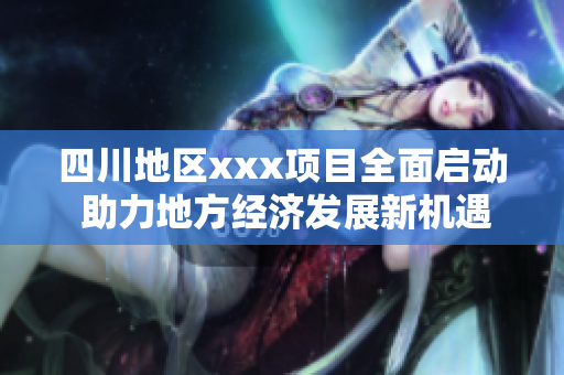 四川地区xxx项目全面启动 助力地方经济发展新机遇