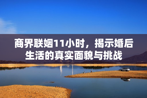 商界联姻11小时，揭示婚后生活的真实面貌与挑战