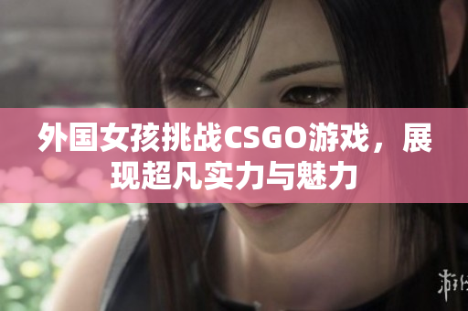 外国女孩挑战CSGO游戏，展现超凡实力与魅力