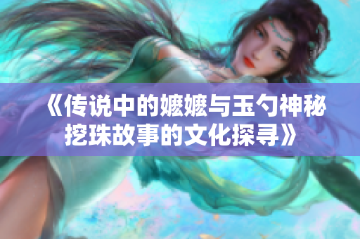 《传说中的嬷嬷与玉勺神秘挖珠故事的文化探寻》