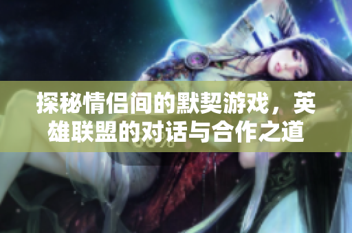 探秘情侣间的默契游戏，英雄联盟的对话与合作之道