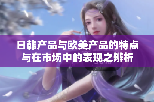 日韩产品与欧美产品的特点与在市场中的表现之辨析