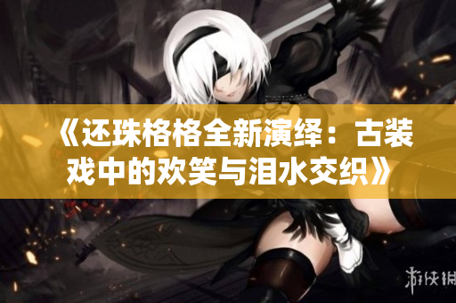 《还珠格格全新演绎：古装戏中的欢笑与泪水交织》