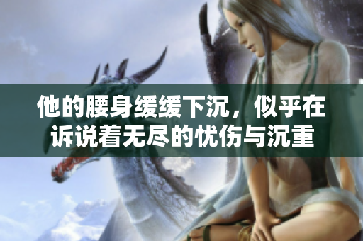 他的腰身缓缓下沉，似乎在诉说着无尽的忧伤与沉重