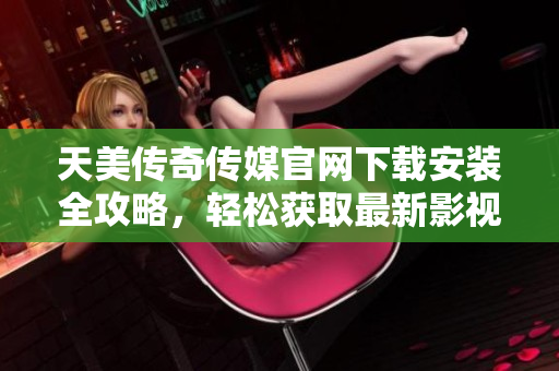 天美传奇传媒官网下载安装全攻略，轻松获取最新影视资源