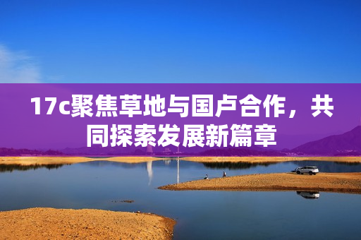 17c聚焦草地与国卢合作，共同探索发展新篇章