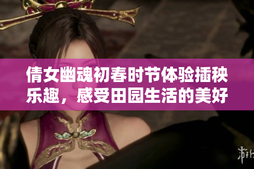 倩女幽魂初春时节体验插秧乐趣，感受田园生活的美好