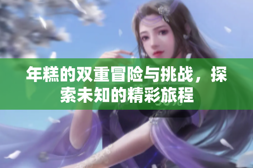 年糕的双重冒险与挑战，探索未知的精彩旅程