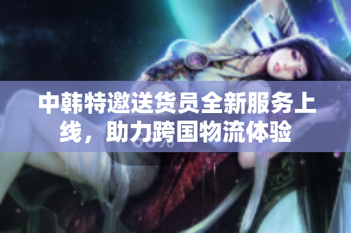 中韩特邀送货员全新服务上线，助力跨国物流体验