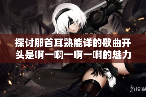 探讨那首耳熟能详的歌曲开头是啊一啊一啊一啊的魅力与意义