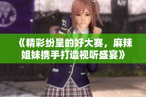 《精彩纷呈的好大赛，麻辣姐妹携手打造视听盛宴》
