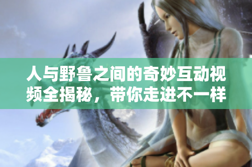 人与野鲁之间的奇妙互动视频全揭秘，带你走进不一样的世界