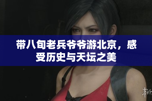 带八旬老兵爷爷游北京，感受历史与天坛之美