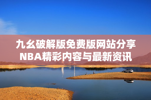 九幺破解版免费版网站分享NBA精彩内容与最新资讯