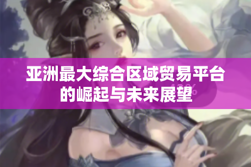 亚洲最大综合区域贸易平台的崛起与未来展望