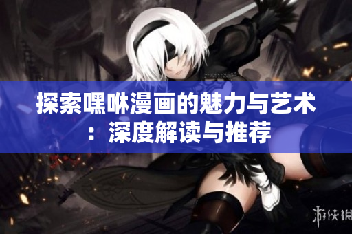 探索嘿咻漫画的魅力与艺术：深度解读与推荐