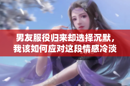 男友服役归来却选择沉默，我该如何应对这段情感冷淡