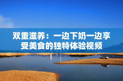 双重滋养：一边下奶一边享受美食的独特体验视频
