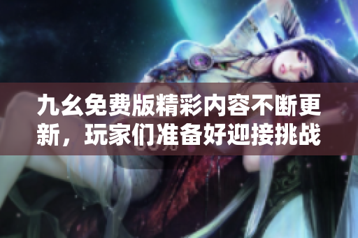 九幺免费版精彩内容不断更新，玩家们准备好迎接挑战了吗