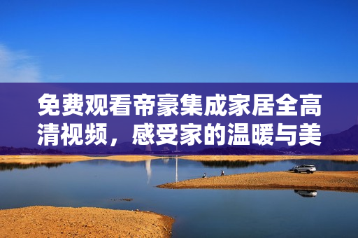 免费观看帝豪集成家居全高清视频，感受家的温暖与美好