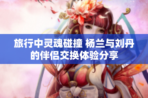 旅行中灵魂碰撞 杨兰与刘丹的伴侣交换体验分享