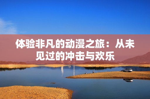 体验非凡的动漫之旅：从未见过的冲击与欢乐