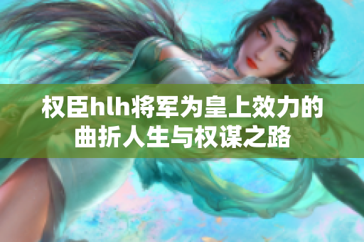 权臣hlh将军为皇上效力的曲折人生与权谋之路