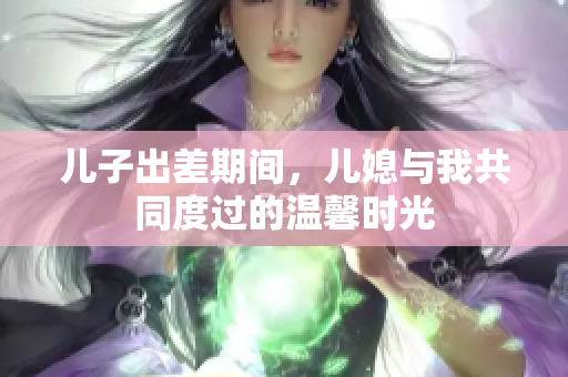 儿子出差期间，儿媳与我共同度过的温馨时光